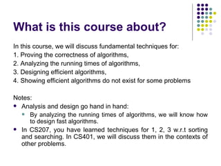 What is this course about?
In this course, we will discuss fundamental techniques for:
1. Proving the correctness of algorithms,
2. Analyzing the running times of algorithms,
3. Designing efficient algorithms,
4. Showing efficient algorithms do not exist for some problems

Notes:
 Analysis and design go hand in hand:
   By analyzing the running times of algorithms, we will know how
     to design fast algorithms.
 In CS207, you have learned techniques for 1, 2, 3 w.r.t sorting
  and searching. In CS401, we will discuss them in the contexts of
  other problems.
 