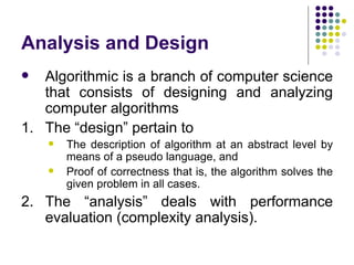 Analysis and Design
  Algorithmic is a branch of computer science
   that consists of designing and analyzing
   computer algorithms
1. The “design” pertain to
       The description of algorithm at an abstract level by
        means of a pseudo language, and
       Proof of correctness that is, the algorithm solves the
        given problem in all cases.
2. The “analysis” deals with performance
   evaluation (complexity analysis).
 