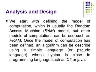 Analysis and Design
   We start with defining the model of
    computation, which is usually the Random
    Access Machine (RAM) model, but other
    models of computations can be use such as
    PRAM. Once the model of computation has
    been defined, an algorithm can be describe
    using a simple language (or pseudo
    language) whose syntax is close to
    programming language such as C# or java.
 