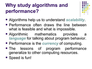 Why study algorithms and
performance?
   Algorithms help us to understand scalability.
   Performance often draws the line between
    what is feasible and what is impossible.
   Algorithmic     mathematics     provides    a
    language for talking about program behavior.
   Performance is the currency of computing.
   The lessons of program performance
    generalize to other computing resources.
   Speed is fun!
 