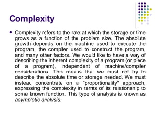 Complexity
   Complexity refers to the rate at which the storage or time
    grows as a function of the problem size. The absolute
    growth depends on the machine used to execute the
    program, the compiler used to construct the program,
    and many other factors. We would like to have a way of
    describing the inherent complexity of a program (or piece
    of a program), independent of machine/compiler
    considerations. This means that we must not try to
    describe the absolute time or storage needed. We must
    instead concentrate on a "proportionality" approach,
    expressing the complexity in terms of its relationship to
    some known function. This type of analysis is known as
    asymptotic analysis.
 