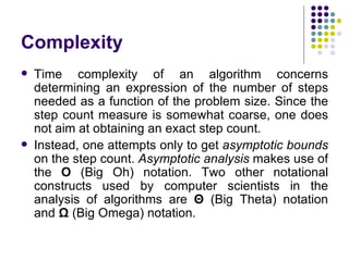 Complexity
   Time complexity of an algorithm concerns
    determining an expression of the number of steps
    needed as a function of the problem size. Since the
    step count measure is somewhat coarse, one does
    not aim at obtaining an exact step count.
   Instead, one attempts only to get asymptotic bounds
    on the step count. Asymptotic analysis makes use of
    the O (Big Oh) notation. Two other notational
    constructs used by computer scientists in the
    analysis of algorithms are Θ (Big Theta) notation
    and Ω (Big Omega) notation.
 