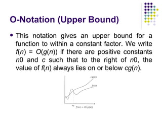 O-Notation (Upper Bound)
   This notation gives an upper bound for a
    function to within a constant factor. We write
    f(n) = O(g(n)) if there are positive constants
    n0 and c such that to the right of n0, the
    value of f(n) always lies on or below cg(n).
 