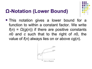 Ω-Notation (Lower Bound)
   This notation gives a lower bound for a
    function to within a constant factor. We write
    f(n) = Ω(g(n)) if there are positive constants
    n0 and c such that to the right of n0, the
    value of f(n) always lies on or above cg(n).
 