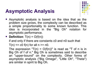 Asymptotic Analysis
   Asymptotic analysis is based on the idea that as the
    problem size grows, the complexity can be described as
    a simple proportionality to some known function. This
    idea is incorporated in the "Big Oh" notation for
    asymptotic performance.
   Definition: T(n) = O(f(n))
    if and only if there are constants c0 and n0 such that
    T(n) <= c0 f(n) for all n >= n0.
    The expression "T(n) = O(f(n))" is read as "T of n is in
    Big Oh of f of n." Big Oh is sometimes said to describe
    an "upper-bound" on the complexity. Other forms of
    asymptotic analysis ("Big Omega", "Little Oh", "Theta")
    are similar in spirit to Big Oh.
 