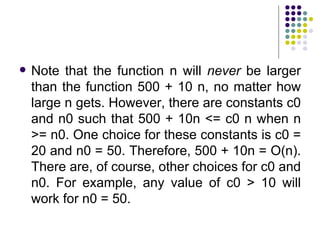    Note that the function n will never be larger
    than the function 500 + 10 n, no matter how
    large n gets. However, there are constants c0
    and n0 such that 500 + 10n <= c0 n when n
    >= n0. One choice for these constants is c0 =
    20 and n0 = 50. Therefore, 500 + 10n = O(n).
    There are, of course, other choices for c0 and
    n0. For example, any value of c0 > 10 will
    work for n0 = 50.
 