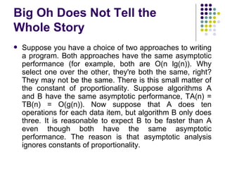 Big Oh Does Not Tell the
Whole Story
   Suppose you have a choice of two approaches to writing
    a program. Both approaches have the same asymptotic
    performance (for example, both are O(n lg(n)). Why
    select one over the other, they're both the same, right?
    They may not be the same. There is this small matter of
    the constant of proportionality. Suppose algorithms A
    and B have the same asymptotic performance, TA(n) =
    TB(n) = O(g(n)). Now suppose that A does ten
    operations for each data item, but algorithm B only does
    three. It is reasonable to expect B to be faster than A
    even though both have the same asymptotic
    performance. The reason is that asymptotic analysis
    ignores constants of proportionality.
 