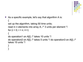    As a specific example, let's say that algorithm A is:
    {
    set up the algorithm, taking 50 time units;
    read in n elements into array A; /* 3 units per element */
    for (i = 0; i < n; i++)
    {
    do operation1 on A[i]; /* takes 10 units */
    do operation2 on A[i]; /* takes 5 units */ do operation3 on A[i]; /*
    takes 15 units */
    }
    }
 