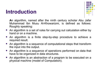 Introduction
    An algorithm, named after the ninth century scholar Abu Jafar
    Muhammad Ibn Musu Al-Khowarizmi, is defined as follows:
    Roughly speaking:
   An algorithm is a set of rules for carrying out calculation either by
    hand or on a machine.
   An algorithm is a finite step-by-step procedure to achieve a
    required result.
   An algorithm is a sequence of computational steps that transform
    the input into the output.
   An algorithm is a sequence of operations performed on data that
    have to be organized in data structures.
   An algorithm is an abstraction of a program to be executed on a
    physical machine (model of Computation).
 