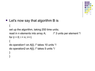    Let's now say that algorithm B is
    {
    set up the algorithm, taking 200 time units;
    read in n elements into array A;        /* 3 units per element */
    for (i = 0; i < n; i++)
    {
    do operation1 on A[i]; /* takes 10 units */
    do operation2 on A[i]; /* takes 5 units */
    }
    }
 