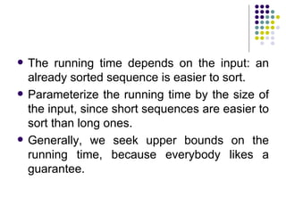    The running time depends on the input: an
    already sorted sequence is easier to sort.
   Parameterize the running time by the size of
    the input, since short sequences are easier to
    sort than long ones.
   Generally, we seek upper bounds on the
    running time, because everybody likes a
    guarantee.
 