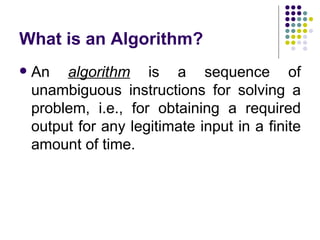 What is an Algorithm?
   An algorithm is a sequence of
    unambiguous instructions for solving a
    problem, i.e., for obtaining a required
    output for any legitimate input in a finite
    amount of time.
 