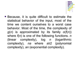    Because, it is quite difficult to estimate the
    statistical behavior of the input, most of the
    time we content ourselves to a worst case
    behavior. Most of the time, the complexity of
    g(n) is approximated by its family o(f(n))
    where f(n) is one of the following functions. n
    (linear complexity), log n (logarithmic
    complexity), na where a≥2 (polynomial
    complexity), an (exponential complexity).
 