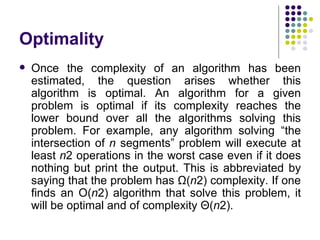 Optimality
   Once the complexity of an algorithm has been
    estimated, the question arises whether this
    algorithm is optimal. An algorithm for a given
    problem is optimal if its complexity reaches the
    lower bound over all the algorithms solving this
    problem. For example, any algorithm solving “the
    intersection of n segments” problem will execute at
    least n2 operations in the worst case even if it does
    nothing but print the output. This is abbreviated by
    saying that the problem has Ω(n2) complexity. If one
    finds an O(n2) algorithm that solve this problem, it
    will be optimal and of complexity Θ(n2).
 