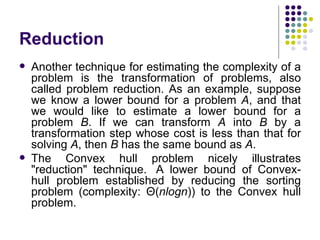 Reduction
   Another technique for estimating the complexity of a
    problem is the transformation of problems, also
    called problem reduction. As an example, suppose
    we know a lower bound for a problem A, and that
    we would like to estimate a lower bound for a
    problem B. If we can transform A into B by a
    transformation step whose cost is less than that for
    solving A, then B has the same bound as A.
   The Convex hull problem nicely illustrates
    "reduction" technique. A lower bound of Convex-
    hull problem established by reducing the sorting
    problem (complexity: Θ(nlogn)) to the Convex hull
    problem.
 