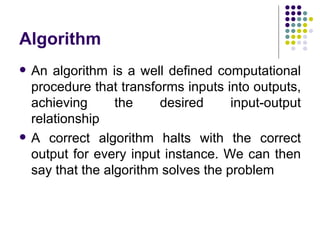 Algorithm
   An algorithm is a well defined computational
    procedure that transforms inputs into outputs,
    achieving      the    desired      input-output
    relationship
   A correct algorithm halts with the correct
    output for every input instance. We can then
    say that the algorithm solves the problem
 