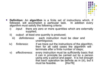     Definition: An algorithm is a finite set of instructions which, if
     followed, will accomplish a particular task. In addition every
     algorithm must satisfy the following criteria:
     i)     input: there are zero or more quantities which are externally
                   supplied;
     ii) output: at least one quantity is produced;
        iii) definiteness:    each instruction must be clear and
                           unambiguous;
    iv) finiteness:        if we trace out the instructions of the algorithm,
                           then for all valid cases the algorithm will
                           terminate after a finite number of steps;
     v) effectiveness: every instruction must be sufficiently basic that
                           it can in principle be carried out by a person
                           using only a pencil and paper. It is not enough
                           that each operation be definite as in (iii), but it
                           must be feasible.          [Hor76]
 