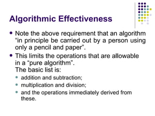 Algorithmic Effectiveness
   Note the above requirement that an algorithm
    “in principle be carried out by a person using
    only a pencil and paper”.
   This limits the operations that are allowable
    in a “pure algorithm”.
    The basic list is:
       addition and subtraction;
       multiplication and division;
       and the operations immediately derived from
        these.
 