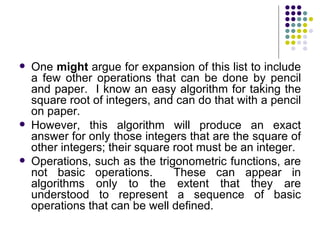    One might argue for expansion of this list to include
    a few other operations that can be done by pencil
    and paper. I know an easy algorithm for taking the
    square root of integers, and can do that with a pencil
    on paper.
   However, this algorithm will produce an exact
    answer for only those integers that are the square of
    other integers; their square root must be an integer.
   Operations, such as the trigonometric functions, are
    not basic operations.        These can appear in
    algorithms only to the extent that they are
    understood to represent a sequence of basic
    operations that can be well defined.
 