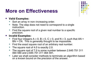 More on Effectiveness
   Valid Examples:
     Sort an array in non–increasing order.
     Note: The step does not need to correspond to a single
       instruction.
     Find the square root of a given real number to a specific
       precision.
   Invalid Examples:
     Find four integers A ≥ 0, B ≥ 0, C ≥ 0, and N ≥ 3, such that AN +
       BN = CN. This is generally thought to be impossible.
     Find the exact square root of an arbitrary real number.
     The square root of 4.0 is exactly 2.0.
     The square root of 7.0 is some number between 2.645 751 311
       064 590 and 2.645 751 311 064 591.
     Later we shall consider methods to terminate an algorithm based
       on a known bound on the precision of the answer.
 