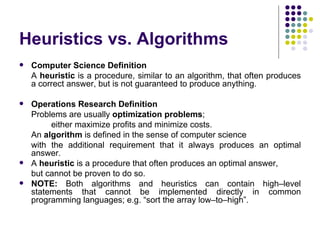 Heuristics vs. Algorithms
   Computer Science Definition
    A heuristic is a procedure, similar to an algorithm, that often produces
    a correct answer, but is not guaranteed to produce anything.

   Operations Research Definition
    Problems are usually optimization problems;
         either maximize profits and minimize costs.
    An algorithm is defined in the sense of computer science
    with the additional requirement that it always produces an optimal
    answer.
   A heuristic is a procedure that often produces an optimal answer,
    but cannot be proven to do so.
   NOTE: Both algorithms and heuristics can contain high–level
    statements that cannot be implemented directly in common
    programming languages; e.g. “sort the array low–to–high”.
 