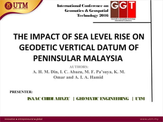 THE IMPACT OF SEA LEVEL RISE ON
GEODETIC VERTICAL DATUM OF
PENINSULAR MALAYSIA
AUTHORS:
A. H. M. Din, I. C. Abazu, M. F. Pa’suya, K. M.
Omar and A. I. A. Hamid
ISAAC CHIDIABAZU | GEOMATIC ENGINEERING | UTM
PRESENTER:
International Conference on
Geomatics & Geospatial
Technology 2016
 