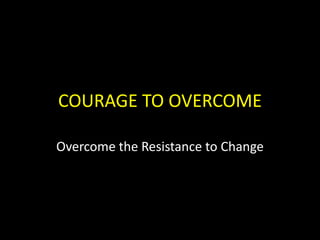 COURAGE TO OVERCOME Overcome the Resistance to Change 