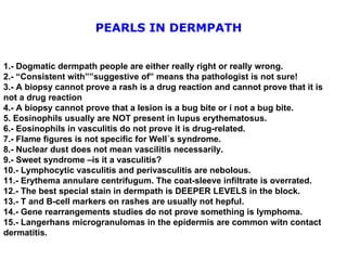 1.- Dogmatic dermpath people are either really right or really wrong. 2.- “Consistent with””suggestive of” means tha pathologist is not sure! 3.- A biopsy cannot prove a rash is a drug reaction and cannot prove that it is not a drug reaction 4.- A biopsy cannot prove that a lesion is a bug bite or i not a bug bite. 5. Eosinophils usually are NOT present in lupus erythematosus. 6.- Eosinophils in vasculitis do not prove it is drug-related. 7.- Flame figures is not specific for Well´s syndrome. 8.- Nuclear dust does not mean vascilitis necessarily. 9.- Sweet syndrome –is it a vasculitis? 10.- Lymphocytic vasculitis and perivasculitis are nebolous. 11.- Erythema annulare centrifugum. The coat-sleeve infiltrate is overrated. 12.- The best special stain in dermpath is DEEPER LEVELS in the block. 13.- T and B-cell markers on rashes are usually not hepful. 14.- Gene rearrangements studies do not prove something is lymphoma. 15.- Langerhans microgranulomas in the epidermis are common witn contact dermatitis. PEARLS IN DERMPATH 