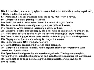 16.- If it is called junctonal dysplastic nevus, but is on severely sun damaged skin, it likely is a lentigo maligno. 17.- Almost all lentigos malignas arise de novo, NOT  from a nevus. 18.- Dysplastic nevus grading is a mess. 19.- Follicular actinic keratosis- reason for liquid nitrogen failure. 20.- Keratoacanthomas usually are squamous cell carcinomas. 21.- Biopsy of white macules is usually a waste of time. 22.- Biopsy of subtle plaque: biopsy the edge with normal skin for comparison. 23.- Horizontal scalp biopsies might  be likely to miss lupus  erythematous. 24.- Culture, serology, or other tests are better tna biopsy for some diagnoses. 25.- Biopsy cannot prove something is congenital nevus. 26.- Leishmaniasis: NNN media for culture 27.- Dermatologist are qualified to read shin biopsies. 28.- Morgellon´s disease is a new name popular on intenet for patients with delusions of parasitosis 29.- Spindle-cell malignancies on sun damaged skin. The big 3 are atypical fibroxanthoma, spindel-cel melanoma and spindle-cell squamous cell carcinoma. 30.- Dermpath is to derm as EKGs are to cardiologists, and X-rays are to orthopedists. 