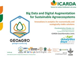 International Center for Agricultural Research in the Dry Areas
icarda.org cgiar.org
A CGIAR Research Center
Chandrashekhar Biradar, PhD
Head-Geoinformatics Units
Principal Scientist (Agro-Ecosystems)
Big Data and Digital Augmentation
for Sustainable Agroecosystems
Innovations in analytics for economically and
ecologically viable solutions
geoagro.icarda.org April 24-25, 2019 Benguerir, Morocco
ICARDA Geoinformatics Units
 