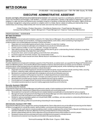 MITZI DORAN
214.563.8020 • mitzi.doran@yahoo.com • 7301 FM 1390• Scurry, TX 75158
EXECUTIVE ADMINISTRATIVE ASSISTANT
Dynamic and highly ethical Executive Administrative Assistant with extensive experience providing key administrative support to
Senior Vice Presidents and Managers, staff members, customers and stakeholders. Exhibits a high degree of diplomacy using sou nd
judgment to make decisions and demonstrates exemplary integrity in handling confidential/sensitive information. Highly proficient
in database management using various systems to complete work in a timely manner. Adept at building and maintaining strong
relationships and working collaboratively with internal teams and external clients and vendors.
Critical Thinking • Problem Resolution • Client/Vendor Relationship • Travel/Calendar Management
Correspondence/Reports • System Management • Project Management • Expense Tracking and Maintenance
PROFESSIONA L OVERVIEW
SR. Sales Coordinator
Move Solutions 2015-2016
Provided detailed and complexadministrative supportto 3 Sr. Sales AccountManagers.Ensured the efficient coordinator ofvarious
clerical functions to include,but not limited to, managing correspondence,work orders,while maintaining a high degree of
professionalism and confidentialitywith sensitive or critical information.
 Organized and coordinated logistics all work orders,forecast,minutes from meeting
 Monitored and maintained calendars and schedules to ensure all commitments were met.
 Create customer profiles in Lead Trak,setrates, manage and organize.
 Take calls for Account Mgr. to set up walkthroughs with the clientto get an understanding ofwhatit will take to move there
company.Coordinate move dates from start to finish.
 Proposal for client, which includes getting currentCOI’s from all locations.
 Purchase orders for Third Party vendors. Out of town/state moves.
 Make sure W/O match invoices and close.Monitor Account receivables for 3 Sr. Account Managers.
Executive Assistant
NATIONAL ACCOUNTS 2007-2014
Provided detailed and complexadministrative supportto 2 Vice Presidents,as well as back-up supportfor the Regional Presidentand
Sales and Marketing teams.Ensured the efficientadministration ofvarious clerical functions to include,butnot limited to, managing
correspondence,travel arrangements and calendar maintenance and generating reports,while maintaining a high degree of
professionalism and confidentialitywith sensitive or critical information.
 Organized and coordinated logistics for all internal and external events and seminars to include;sending invites,securing
locations,selecting meals,preparing agendas and setting up on the day of the event/seminar.
 Monitored and maintained calendars and schedules to ensure all commitments were met.
 Tracked and updated monthlyexpense reports for multiple departments and stakeholders.
 Worked collaboratively with internal team members and acted as liaison for clients and vendors.
 Generated and compiled various reports using SalesForce and Cognos systems.
 Coordinated and managed all travel itineraries and provided all related travel documents.
 Completed special projects as required meeting aggressive deadlines and timeframes.
Executive Assistant (1998-2007)
AIG WORLDSOURE DIVISION 1998-2007
Supported the Regional SouthwestManager and performed a variety of administrative and clerical tasks such as answering and
screening incoming calls,reviewing and categorizing correspondence and coordinating travel.
 Generated and maintained monthlyreports and created detailed spreadsheets and worksheets for various projects.
 Managed all travel arrangements for the Regional SouthwestManager and other stakeholders from various AIGoffices,to
include air and hotel reservations and meals and transportation.
 Worked on various proprietary systems to include Estart,EMIS, and Midas, and also worked on underwriting Worksheets and
creating workflow for WorldRisk.
 Assisted with setting up files and coordinating onboarding for new employees.
Administrative Assistant (1997-1998)
Supported the Medical Claims department,working closelywith the Claims Adjusters to ensure the efficientprocessing and fac ilitation
of claims management,to include file creation,taking dictation,and processing invoices and paym ents.
 Created files for each claim to include assigning a claim number,assigning to the correct Claims Adjuster and following up w ith
standard notification to claimant.Attached incoming correspondence to corresponding files.
 Worked collaboratively with the Claims Adjusters and processed and transcribed dictation to send to Lawyers.
 Reviewed invoices and ensured payments were submitted and processed in a timelymanner.
 Answered and screened incoming calls and directed to the appropriate party.
Technical Knowledge: MS Office Suite • Cognos • EMIS • Midas
 