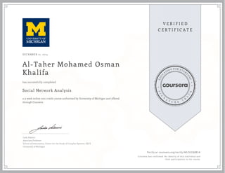 DECEMBER 12, 2013
Al-Taher Mohamed Osman
Khalifa
Social Network Analysis
a 9 week online non-credit course authorized by University of Michigan and offered
through Coursera
has successfully completed
Lada Adamic
Associate Professor
School of Information, Center for the Study of Complex Systems, EECS
University of Michigan
Verify at coursera.org/verify/ W5ZGSQUBSA
Coursera has confirmed the identity of this individual and
their participation in the course.
 