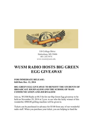 118 College Drive
Hattiesburg, MS 39406
601-266-9876
www.wusm@usm.edu
WUSM RADIO HOSTS BIG GREEN
EGG GIVEAWAY
FOR IMMEDIATE RELEASE:
Kill Date Dec. 12, 2014
BIG GREEN EGG GIVEAWAY TO BENEFIT THE STUDENTS OF
BROADCAST JOURNALISM AND THE SCHOOL OF MASS
COMMUNICATION AND JOURNALISM
Join us, WUSM Radio at 88.5 fm for our Big Green Egg giveaway to be
held on November 29, 2014 at 2 p.m. to see who the lucky winner of this
wonderful, $900.00 grilling machine will be given to.
Tickets can be purchased in advance for $5.00 from any of our wonderful
radio staff. When you purchase your ticket, you are helping to fund the
 
