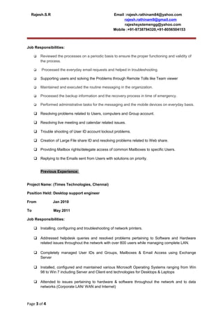 Rajesh.S.R Email :rajesh.rathinam84@yahoo.com
rajesh.rathinam9@gmail.com
rajeshsystemengg@yahoo.com
Mobile :+91-9738794320,+91-8056504153
Job Responsibilities:
 Reviewed the processes on a periodic basis to ensure the proper functioning and validity of
the process.
 Processed the everyday email requests and helped in troubleshooting.
 Supporting users and solving the Problems through Remote Tolls like Team viewer
 Maintained and executed the routine messaging in the organization.
 Processed the backup information and the recovery process in time of emergency.
 Performed administrative tasks for the messaging and the mobile devices on everyday basis.
 Resolving problems related to Users, computers and Group account.
 Resolving live meeting and calendar related issues.
 Trouble shooting of User ID account lockout problems.
 Creation of Large File share ID and resolving problems related to Web share.
 Providing Mailbox rights/delegate access of common Mailboxes to specific Users.
 Replying to the Emails sent from Users with solutions on priority.
Previous Experience:
Project Name: (Times Technologies, Chennai)
Position Held: Desktop support engineer
From Jan 2010
To May 2011
Job Responsibilities:
 Installing, configuring and troubleshooting of network printers.
 Addressed helpdesk queries and resolved problems pertaining to Software and Hardware
related issues throughout the network with over 800 users while managing complete LAN.
 Completely managed User IDs and Groups, Mailboxes & Email Access using Exchange
Server
 Installed, configured and maintained various Microsoft Operating Systems ranging from Win
98 to Win 7 including Server and Client end technologies for Desktops & Laptops
 Attended to issues pertaining to hardware & software throughout the network and to data
networks (Corporate LAN/ WAN and Internet)
Page 3 of 4
 