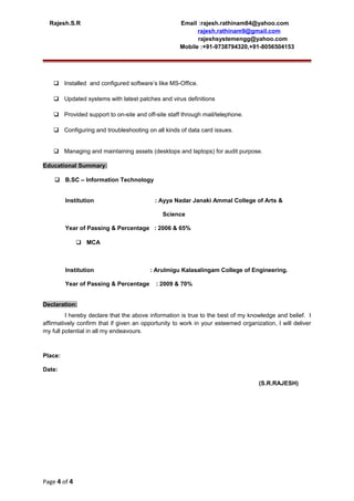 Rajesh.S.R Email :rajesh.rathinam84@yahoo.com
rajesh.rathinam9@gmail.com
rajeshsystemengg@yahoo.com
Mobile :+91-9738794320,+91-8056504153
 Installed and configured software’s like MS-Office.
 Updated systems with latest patches and virus definitions
 Provided support to on-site and off-site staff through mail/telephone.
 Configuring and troubleshooting on all kinds of data card issues.
 Managing and maintaining assets (desktops and laptops) for audit purpose.
Educational Summary:
 B.SC – Information Technology
Institution : Ayya Nadar Janaki Ammal College of Arts &
Science
Year of Passing & Percentage : 2006 & 65%
 MCA
Institution : Arulmigu Kalasalingam College of Engineering.
Year of Passing & Percentage : 2009 & 70%
Declaration:
I hereby declare that the above information is true to the best of my knowledge and belief. I
affirmatively confirm that if given an opportunity to work in your esteemed organization, I will deliver
my full potential in all my endeavours.
Place:
Date:
(S.R.RAJESH)
Page 4 of 4
 