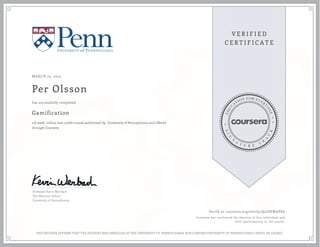 MARCH 23, 2015
Per Olsson
Gamification
a 6 week online non-credit course authorized by University of Pennsylvania and offered
through Coursera
has successfully completed
Professor Kevin Werbach
The Wharton School
University of Pennsylvania
Verify at coursera.org/verify/Q27SEWAPSA
Coursera has confirmed the identity of this individual and
their participation in the course.
THIS NEITHER AFFIRMS THAT THE STUDENT WAS ENROLLED AT THE UNIVERSITY OF PENNSYLVANIA NOR CONFERS UNIVERSITY OF PENNSYLVANIA CREDIT OR DEGREE
 