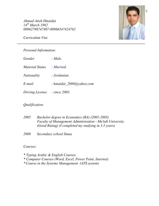 Page 1 of 3
Ahmad Atieh Hmaidat
14th
March 1982
00962796747407-00966547424762
Curriculum Vita
Personal Information:
Gender : Male.
Material Status : Married.
Nationality : Jordanian.
E-mail : hmaidat_2008@yahoo.com
Driving License : since 2003.
Qualification:
2005 Bachelor degree in Economics (BA) (2001-2005)
Faculty of Management Administration - Mu'tah University.
(Good Rating) (I completed my studying in 3.5 years)
2000 Secondary school Smua
Courses:
* Typing Arabic & English Courses.
* Computer Courses (Word, Excel, Power Point, Internet).
* Course in the Systems Management (ATS system)
 