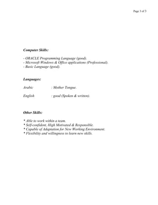 Page 3 of 3
Computer Skills:
- ORACLE Programming Language (good).
- Microsoft Windows & Office applications (Professional).
- Basic Language (good).
Languages:
Arabic : Mother Tongue.
English : good (Spoken & written).
Other Skills:
* Able to work within a team.
* Self-confident, High Motivated & Responsible.
* Capable of Adaptation for New Working Environment.
* Flexibility and willingness to learn new skills.
 