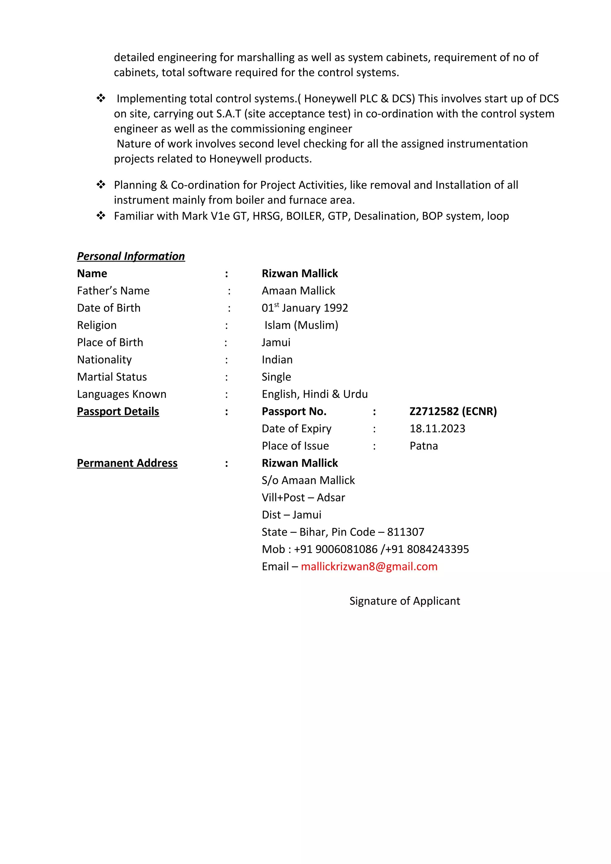 detailed engineering for marshalling as well as system cabinets, requirement of no of
cabinets, total software required for the control systems.
 Implementing total control systems.( Honeywell PLC & DCS) This involves start up of DCS
on site, carrying out S.A.T (site acceptance test) in co-ordination with the control system
engineer as well as the commissioning engineer
Nature of work involves second level checking for all the assigned instrumentation
projects related to Honeywell products.
 Planning & Co-ordination for Project Activities, like removal and Installation of all
instrument mainly from boiler and furnace area.
 Familiar with Mark V1e GT, HRSG, BOILER, GTP, Desalination, BOP system, loop
Personal Information
Name : Rizwan Mallick
Father’s Name : Amaan Mallick
Date of Birth : 01st
January 1992
Religion : Islam (Muslim)
Place of Birth : Jamui
Nationality : Indian
Martial Status : Single
Languages Known : English, Hindi & Urdu
Passport Details : Passport No. : Z2712582 (ECNR)
Date of Expiry : 18.11.2023
Place of Issue : Patna
Permanent Address : Rizwan Mallick
S/o Amaan Mallick
Vill+Post – Adsar
Dist – Jamui
State – Bihar, Pin Code – 811307
Mob : +91 9006081086 /+91 8084243395
Email – mallickrizwan8@gmail.com
Signature of Applicant
 
