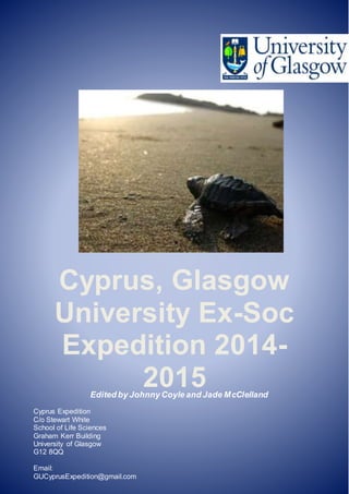 Cyprus, Glasgow
University Ex-Soc
Expedition 2014-
2015
Cyprus Expedition
C/o Stewart White
School of Life Sciences
Graham Kerr Building
University of Glasgow
G12 8QQ
Email:
GUCyprusExpedition@gmail.com
Edited by Johnny Coyle and Jade McClelland
 