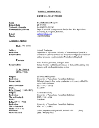 1
Resumé (Curriculum Vitae)
DR MUHAMMAD YAQOOB
Name Dr. Muhammad Yaqoob
Date of Birth 21-09-1960
Nationality/Domicile PAKISTANI/JHANG
Corresponding Address Deptt. Livestock Management & Production, Arid Agriculture
University, Rawalpindi, Pakistan .
E mail uaflm@yahoo.com
Mobile +923336585284
Academic Profile:
Ph.D.(1995-2000)
Subject: Animal Production
Institution: Department of Agriculture, University of Newcastleupon Tyne (UK.)
Research title: Comparison of three terminal sire breeds for lamb production under
upland grassland conditions in the North-East of England
Post-doc
Nova Scotia Agriculture, College Canada
Research title: Forage biomass yield and performance of dairy cattle, grazing on a
pastures with intelligent irrigation system
M.Sc.(Hons.)
(1986-1988)
Subject: Livestock Management
Institution: University of Agriculture, Faisalabad (Pakistan)
Research title: Effect of silage feeding on the production performance of buffalo
under field conditions.
Marks Obtained: 632 / 840 (75.23 %)
CGPA 3.62/4.00
B.Sc.(Hons.) (1981-1985)
Subject: Animal Husbandry
Institution: University of Agriculture, Faisalabad (Pakistan)
Marks Obtained: 2617 / 3960 (66%)
CGPA: 3.04/4.00
F.Sc. (1978-1981)
Institution: University of Agriculture, Faisalabad, Pakistan
Marks Obtained 974 / 1625 (59.99%)
Matric (1975-1976)
Institution: Govt. Comprehensive High School, Satellite Town (Jhnag)
Marks Obtained: ( 668 / 900 ) / ( 74%)
 