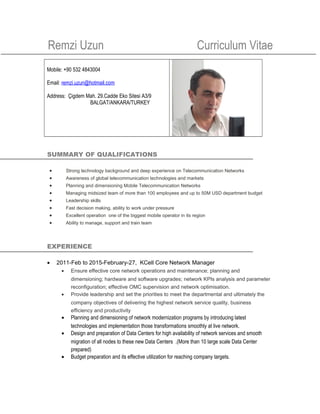 Remzi Uzun Curriculum Vitae
Mobile: +90 532 4843004
Email: remzi.uzun@hotmail.com
Address: Çigdem Mah. 29.Cadde Eko Sitesi A3/9
BALGAT/ANKARA/TURKEY
SUMMARY OF QUALIFICATIONS
• Strong technology background and deep experience on Telecommunication Networks
• Awareness of global telecommunication technologies and markets
• Planning and dimensioning Mobile Telecommunication Networks
• Managing midsized team of more than 100 employees and up to 50M USD department budget
• Leadership skills
• Fast decision making, ability to work under pressure
• Excellent operation one of the biggest mobile operator in its region
• Ability to manage, support and train team
EXPERIENCE
• 2011-Feb to 2015-February-27, KCell Core Network Manager
• Ensure effective core network operations and maintenance; planning and
dimensioning; hardware and software upgrades; network KPIs analysis and parameter
reconfiguration; effective OMC supervision and network optimisation.
• Provide leadership and set the priorities to meet the departmental and ultimately the
company objectives of delivering the highest network service quality, business
efficiency and productivity
• Planning and dimensioning of network modernization programs by introducing latest
technologies and implementation those transformations smoothly at live network.
• Design and preparation of Data Centers for high availability of network services and smooth
migration of all nodes to these new Data Centers .(More than 10 large scale Data Center
prepared)
• Budget preparation and its effective utilization for reaching company targets.
 