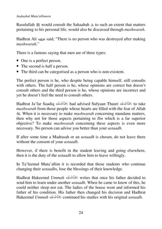 Aadaabul Muta'allimeen

Rasulullah j would consult the Sahaabah to such an extent that matters
pertaining to his personal life, would also be discussed through mashwarah.

Hadhrat Ali D said, “There is no person who was destroyed after making
mashwarah.”

There is a famous saying that men are of three types:
• One is a perfect person.
• The second is half a person.
• The third can be categorised as a person who is non-existent.
The perfect person is he, who despite being capable himself, still consults
with others. The half person is he, whose opinions are correct but doesn’t
consult others and the third person is he, whose opinions are incorrect and
yet he doesn’t feel the need to consult others.

Hadhrat Ja’far Saadiq         had advised Sufyaan Thauri           to take
mashwarah from those people whose hearts are filled with the fear of Allah
  . When it is necessary to make mashwarah concerning mundane matters,
then why not for those aspects pertaining to Ilm which is a far superior
objective? To make mashwarah concerning these aspects is even more
necessary. No person can advise you better than your ustaadh.

If after some time a Madrasah or an ustaadh is chosen, do not leave there
without the consent of your ustaadh.

However, if there is benefit in the student leaving and going elsewhere,
then it is the duty of the ustaadh to allow him to leave willingly.

In Ta’leemul Muta’allim it is recorded that those students who continue
changing their ustaadhs, lose the blessings of their knowledge.

Hadhrat Hakeemul Ummah                writes that once his father decided to
send him to learn under another ustaadh. When he came to know of this, he
could neither sleep nor eat. The ladies of the house went and informed his
father of his condition. His father then changed his decision and Hadhrat
Hakeemul Ummah             continued his studies with his original ustaadh.


                                    24
 