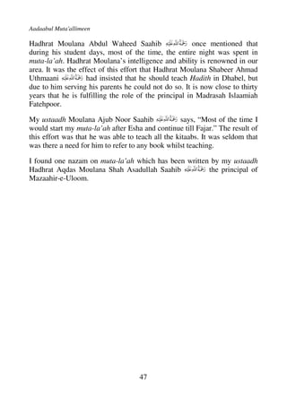 Aadaabul Muta'allimeen

Hadhrat Moulana Abdul Waheed Saahib                     once mentioned that
during his student days, most of the time, the entire night was spent in
muta-la’ah. Hadhrat Moulana’s intelligence and ability is renowned in our
area. It was the effect of this effort that Hadhrat Moulana Shabeer Ahmad
Uthmaani            had insisted that he should teach Hadith in Dhabel, but
due to him serving his parents he could not do so. It is now close to thirty
years that he is fulfilling the role of the principal in Madrasah Islaamiah
Fatehpoor.

My ustaadh Moulana Ajub Noor Saahib                says, “Most of the time I
would start my muta-la’ah after Esha and continue till Fajar.” The result of
this effort was that he was able to teach all the kitaabs. It was seldom that
was there a need for him to refer to any book whilst teaching.

I found one nazam on muta-la’ah which has been written by my ustaadh
Hadhrat Aqdas Moulana Shah Asadullah Saahib           the principal of
Mazaahir-e-Uloom.




                                     47
 