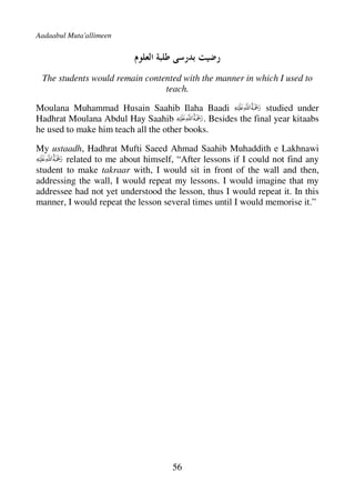 Aadaabul Muta'allimeen




 The students would remain contented with the manner in which I used to
                                teach.

Moulana Muhammad Husain Saahib Ilaha Baadi                   studied under
Hadhrat Moulana Abdul Hay Saahib            . Besides the final year kitaabs
he used to make him teach all the other books.

My ustaadh, Hadhrat Mufti Saeed Ahmad Saahib Muhaddith e Lakhnawi
        related to me about himself, “After lessons if I could not find any
student to make takraar with, I would sit in front of the wall and then,
addressing the wall, I would repeat my lessons. I would imagine that my
addressee had not yet understood the lesson, thus I would repeat it. In this
manner, I would repeat the lesson several times until I would memorise it.”




                                    56
 