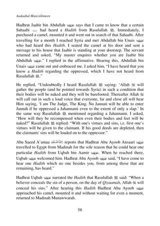 Aadaabul Muta'allimeen

Hadhrat Jaabir bin Abdullah D says that I came to know that a certain
Sahaabi D had heard a Hadith from Rasulullah j. Immediately, I
purchased a camel, mounted it and went out in search of that Sahaabi. After
travelling for a month I reached Syria and met Abdullah bin Unais D
who had heard this Hadith. I seated the camel at his door and sent a
message to his house that Jaabir is standing at your doorstep. The servant
returned and asked, “My master enquires whether you are Jaabir bin
Abdullah D.” I replied in the affirmative. Hearing this, Abdullah bin
Unais D came out and embraced me. I asked him, “I have heard that you
know a Hadith regarding the oppressed, which I have not heard from
Rasulullah j.”

He replied, “Undoubtedly I heard Rasulullah j saying: ‘Allah             will
gather the people (and he pointed towards Syria) in such a condition that
their bodies will be naked and they will be barefooted. Thereafter Allah
will call out in such a loud voice that everyone, far and close all will hear
Him saying, ‘I am The Judge, The King. No Jannati will be able to enter
Jannah if he oppressed a Jahannami even to the extent of only a slap.’ In
the same way Rasulullah j mentioned regarding a Jahannami. I asked,
“How will they be recompensed when even their bodies and feet will be
naked?” Rasulullah j replied: “With one's virtues and sins, i.e. first one’s
virtues will be given to the claimant. If his good deeds are depleted, then
the claimants' sins will be loaded on to the oppressor.”

Abu Saeed A’amaa           reports that Hadhrat Abu Ayoob Ansaari D
travelled to Egypt from Madinah for the sole reason that he could hear one
particular Hadith from Uqbah bin Aamir D. When he reached there,
Uqbah D welcomed him. Hadhrat Abu Ayoob D said, “I have come to
hear one Hadith which no one besides you, from among those that are
remaining, has heard.”

Hadhrat Uqbah D narrated the Hadith that Rasulullah j said: “When a
believer conceals the sin of a person, on the day of Qiyaamah, Allah will
conceal his sins.” After hearing this Hadith Hadhrat Abu Ayoob D
approached his camel, mounted it and without waiting for even a moment,
returned to Madinah Munawwarah.

                                     58
 