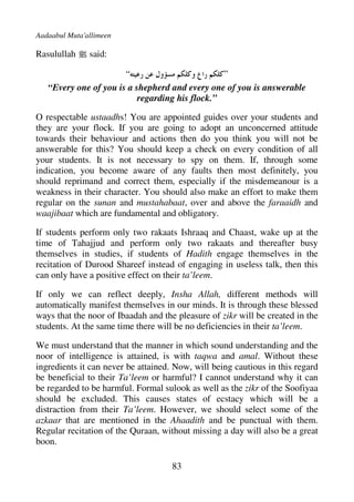 Aadaabul Muta'allimeen

Rasulullah j said:

                       “                         ”
   “Every one of you is a shepherd and every one of you is answerable
                           regarding his flock.”

O respectable ustaadhs! You are appointed guides over your students and
they are your flock. If you are going to adopt an unconcerned attitude
towards their behaviour and actions then do you think you will not be
answerable for this? You should keep a check on every condition of all
your students. It is not necessary to spy on them. If, through some
indication, you become aware of any faults then most definitely, you
should reprimand and correct them, especially if the misdemeanour is a
weakness in their character. You should also make an effort to make them
regular on the sunan and mustahabaat, over and above the faraaidh and
waajibaat which are fundamental and obligatory.

If students perform only two rakaats Ishraaq and Chaast, wake up at the
time of Tahajjud and perform only two rakaats and thereafter busy
themselves in studies, if students of Hadith engage themselves in the
recitation of Durood Shareef instead of engaging in useless talk, then this
can only have a positive effect on their ta’leem.

If only we can reflect deeply, Insha Allah, different methods will
automatically manifest themselves in our minds. It is through these blessed
ways that the noor of Ibaadah and the pleasure of zikr will be created in the
students. At the same time there will be no deficiencies in their ta’leem.

We must understand that the manner in which sound understanding and the
noor of intelligence is attained, is with taqwa and amal. Without these
ingredients it can never be attained. Now, will being cautious in this regard
be beneficial to their Ta’leem or harmful? I cannot understand why it can
be regarded to be harmful. Formal sulook as well as the zikr of the Soofiyaa
should be excluded. This causes states of ecstacy which will be a
distraction from their Ta’leem. However, we should select some of the
azkaar that are mentioned in the Ahaadith and be punctual with them.
Regular recitation of the Quraan, without missing a day will also be a great
boon.

                                     83
 