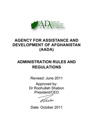 AGENCY FOR ASSISTANC
DEVELOPMENT OF AFGHA
ADMINISTRATION RULES AND
REGULATIONS
Revised: June 2011
Dr Roohullah Shabon
Date
AGENCY FOR ASSISTANC
DEVELOPMENT OF AFGHA
(AADA)
ADMINISTRATION RULES AND
REGULATIONS
Revised: June 2011
Approved by:
Dr Roohullah Shabon
President/CEO
Date: October 2011
AGENCY FOR ASSISTANCE AND
DEVELOPMENT OF AFGHANISTAN
ADMINISTRATION RULES AND
 