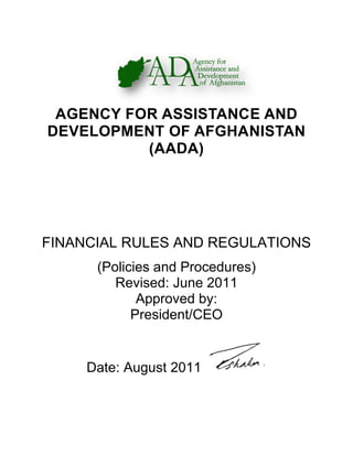AGENCY FOR ASSISTANCE AND
DEVELOPMENT OF AFGHANISTAN
(AADA)
FINANCIAL RULES AND REGULATIONS
(Policies and Procedures)
Revised: June 2011
Approved by:
President/CEO
Date: August 2011
 