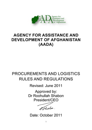 AGENCY FOR ASSISTANC
DEVELOPMENT OF AFGHA
PROCUREMENTS AND LOG
RULES AND REGULATION
Revised: June 2011
Dr Roohullah Shabon
Date: October 2011
1
AGENCY FOR ASSISTANCE AND
DEVELOPMENT OF AFGHANISTAN
(AADA)
PROCUREMENTS AND LOG
RULES AND REGULATION
Revised: June 2011
Approved by:
Dr Roohullah Shabon
President/CEO
Date: October 2011
E AND
NISTAN
PROCUREMENTS AND LOGISTICS
RULES AND REGULATIONS
 